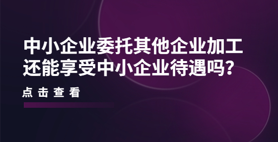 中小企業(yè)委托其他企業(yè)加工還能享受中小企業(yè)待遇嗎？