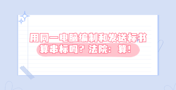用同一電腦編制和發(fā)送標(biāo)書(shū)算串標(biāo)嗎？法院：算！