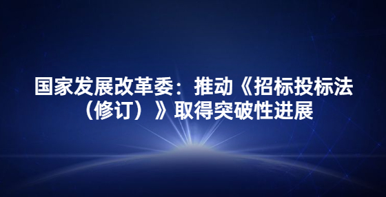 國(guó)家發(fā)展改革委：推動(dòng)《招標(biāo)投標(biāo)法（修訂）》取得突破性進(jìn)展