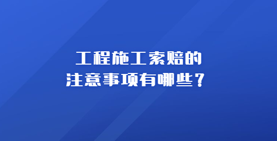 工程施工索賠的注意事項(xiàng)有哪些？